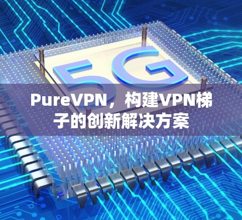 PureVPN,构建VPN梯子的创新解决方案 PureVPN,构建VPN梯子的创新解决方案