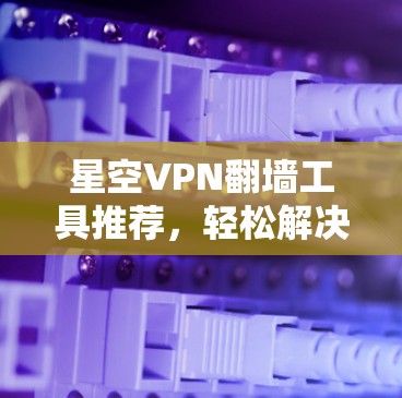 星空VPN翻墙工具推荐,轻松解决VPN问题 星空VPN翻墙工具推荐,轻松解决VPN问题