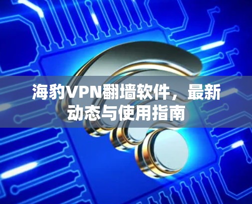 海豹VPN翻墙软件，最新动态与使用指南