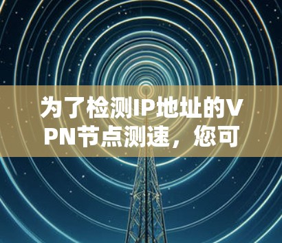 为了检测IP地址的VPN节点测速，您可以按照以下步骤进行操作