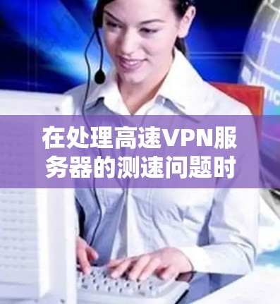 在处理高速VPN服务器的测速问题时，以下是一步步的解决方案