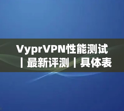 VyprVPN性能测试｜最新评测｜具体表现