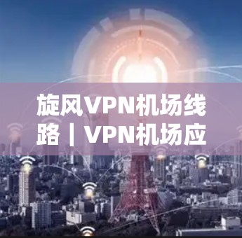旋风VPN机场线路｜VPN机场应用与教程