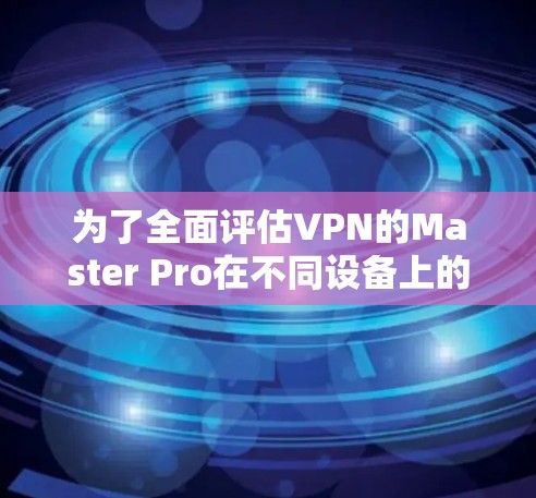 为了全面评估VPN的Master Pro在不同设备上的性能,以下是一个详细的测试步骤和详细记录 为了全面评估VPN的Master Pro在不同设备上的性能,以下是一个详细的测试步骤和详细记录