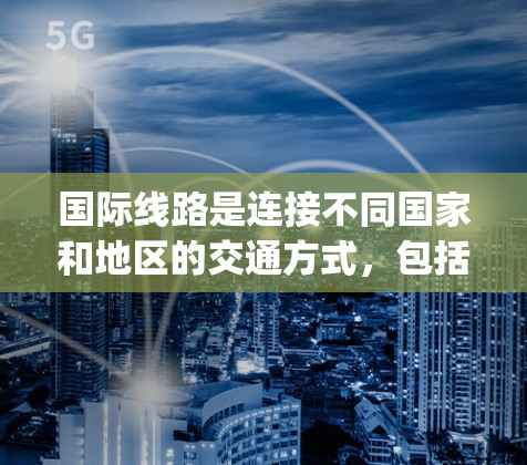 国际线路是连接不同国家和地区的交通方式，包括火车、飞机、高铁、flight-train、轮渡、航空器等。以下是一些主要的国际线路和它们的介绍
