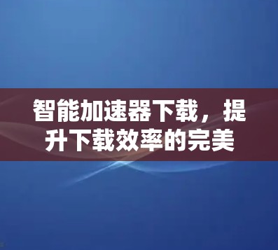 智能加速器下载，提升下载效率的完美解决方案