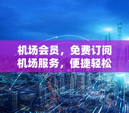 机场会员,免费订阅机场服务,便捷轻松地享受机场设施 机场会员,免费订阅机场服务,便捷轻松地享受机场设施