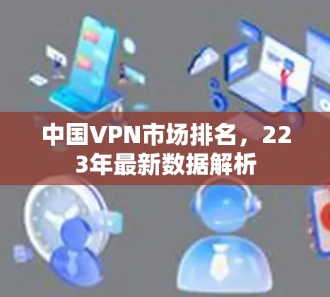 中国VPN市场排名,223年最新数据解析 中国VPN市场排名,223年最新数据解析