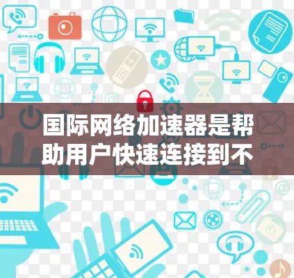 国际网络加速器是帮助用户快速连接到不同国家网络的工具，能够提供多种国际网络支持、灵活的使用体验和高效的网络连接。以下是对国际网络加速器的详细总结