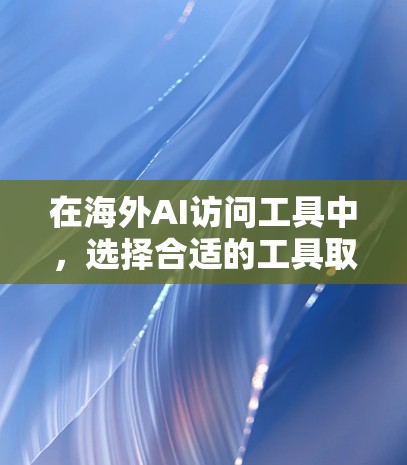 在海外AI访问工具中，选择合适的工具取决于具体需求和场景。以下是对不同工具的总结和建议