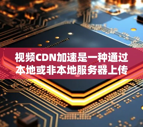视频CDN加速是一种通过本地或非本地服务器上传视频内容，设备直接下载以提高下载速度和减少网络延迟的技术。以下是对视频CDN加速的详细总结