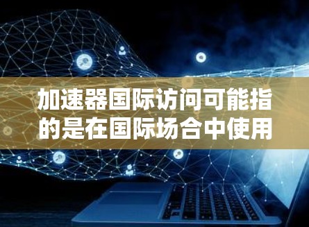 加速器国际访问可能指的是在国际场合中使用加速器设备来提升效率或速度。以下是一些可能的解释