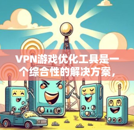 VPN游戏优化工具是一个综合性的解决方案，旨在提升VPN游戏下载和管理的效率和安全性。以下是对该领域的一系列总结和分析