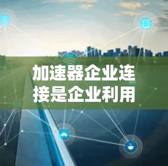 加速器企业连接是企业利用加速器工具来优化内容生成的关键过程，以下是详细的步骤和方法