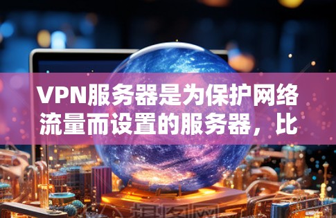 VPN服务器是为保护网络流量而设置的服务器，比普通VPN服务器功能更强，提供了更多的配置选项和安全措施。以下是理解和配置VPN服务器的步骤和注意事项