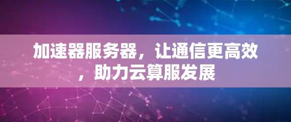 加速器服务器,让通信更高效,助力云算服发展 加速器服务器,让通信更高效,助力云算服发展