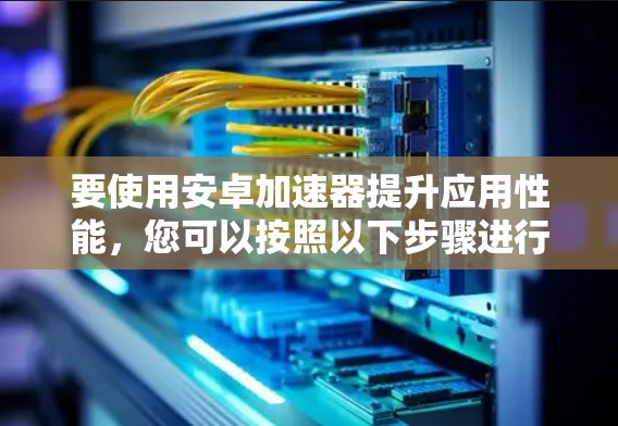 要使用安卓加速器提升应用性能,您可以按照以下步骤进行 要使用安卓加速器提升应用性能,您可以按照以下步骤进行