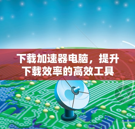 下载加速器电脑，提升下载效率的高效工具