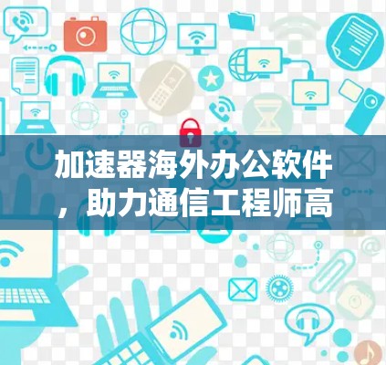 加速器海外办公软件，助力通信工程师高效协作