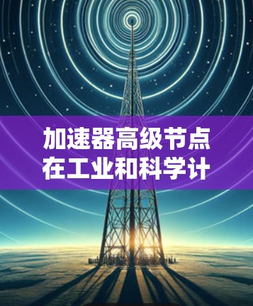加速器高级节点在工业和科学计算中扮演着重要角色，特别是在处理大数据和复杂模型时。以下是对加速器高级节点的详细分析