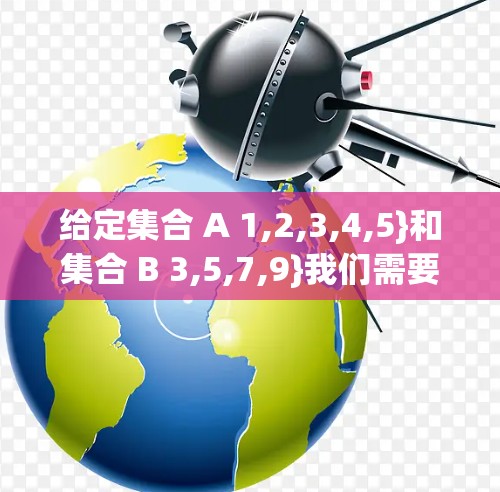给定集合 A 1,2,3,4,5}和集合 B 3,5,7,9}我们需要求 A B,A B,以及 A 和 B 的差集 A B 给定集合 A 1,2,3,4,5}和集合 B 3,5,7,9}我们需要求 A B,A B,以及 A 和 B 的差集 A B