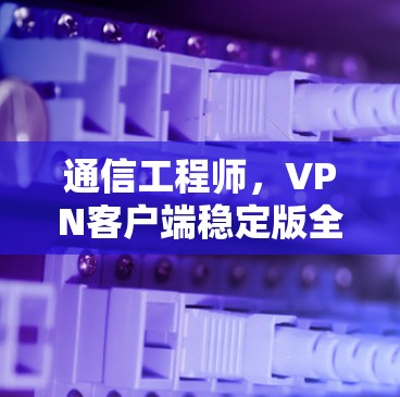 通信工程师，VPN客户端稳定版全面解析（附下载）