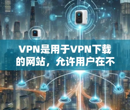VPN是用于VPN下载的网站，允许用户在不同网络之间切换，并提供加密传输的网络环境。以下是几种常用的VPN网站推荐