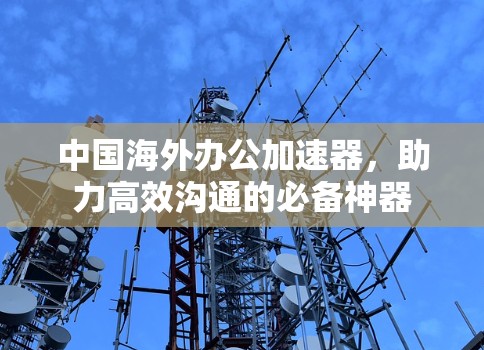 中国海外办公加速器,助力高效沟通的必备神器 中国海外办公加速器,助力高效沟通的必备神器