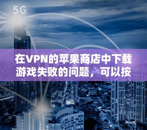 在VPN的苹果商店中下载游戏失败的问题，可以按照以下步骤排查并解决问题