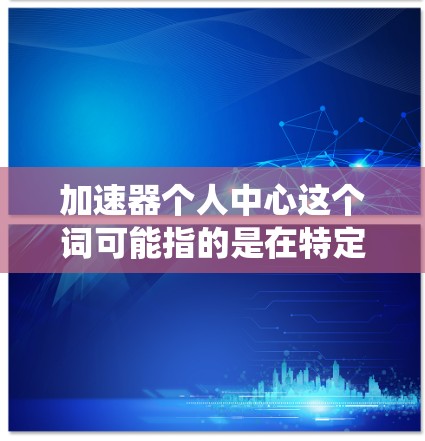 加速器个人中心这个词可能指的是在特定的系统或应用中，用户可以配置或使用加速器的功能，特别是在个人中心中。以下是一些可能的解释和信息