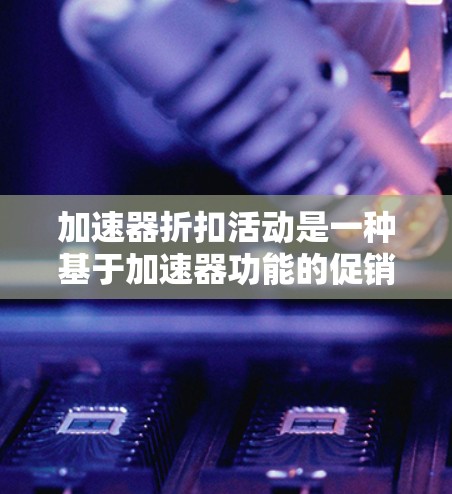 加速器折扣活动是一种基于加速器功能的促销策略，通过多种优惠形式吸引用户参与，促进用户活跃度和销售增长。以下是对该活动的详细分析