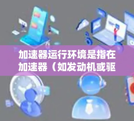 加速器运行环境是指在加速器(如发动机或驱动系统)运行时所处的环境因素。这些环境因素可能包括以下方面 加速器运行环境是指在加速器(如发动机或驱动系统)运行时所处的环境因素。这些环境因素可能包括以下方面