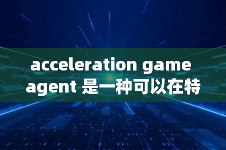 acceleration game agent 是一种可以在特定的游戏中运行的软件包，通常用于加速游戏，提升游戏性能和运行速度。它可能帮助你在游戏中更高效地完成任务，或者让你的体验更加流畅