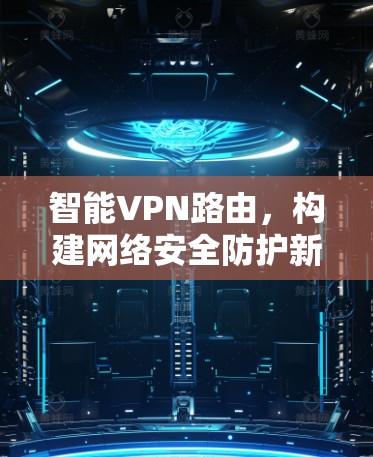 智能VPN路由,构建网络安全防护新范式 智能VPN路由,构建网络安全防护新范式