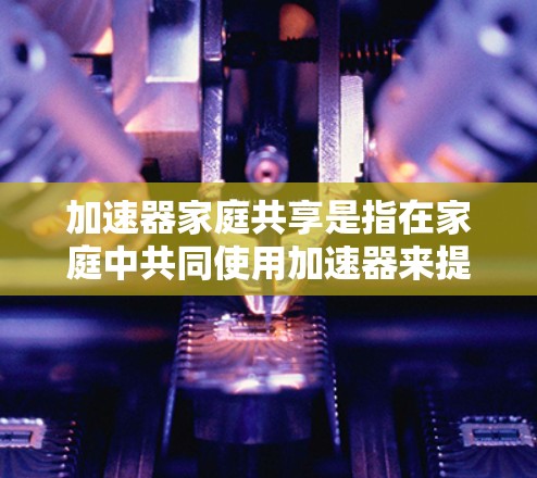 加速器家庭共享是指在家庭中共同使用加速器来提升车辆速度,通常指车辆中的共享加速器装置。以下是关于加速器家庭共享的详细信息 加速器家庭共享是指在家庭中共同使用加速器来提升车辆速度,通常指车辆中的共享加速器装置。以下是关于加速器家庭共享的详细信息
