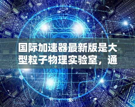 国际加速器最新版是大型粒子物理实验室,通常用于研究高能粒子的相互作用和相互反应,推动科学发现。常见的国际加速器包括 国际加速器最新版是大型粒子物理实验室,通常用于研究高能粒子的相互作用和相互反应,推动科学发现。常见的国际加速器包括