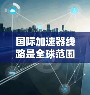 国际加速器线路是全球范围内参与加速器技术研发和应用的重要组成部分,涵盖了材料、结构、功率、能源、国际合作等多个方面。以下是对国际加速器线路的详细总结 国际加速器线路是全球范围内参与加速器技术研发和应用的重要组成部分,涵盖了材料、结构、功率、能源、国际合作等多个方面。以下是对国际加速器线路的详细总结