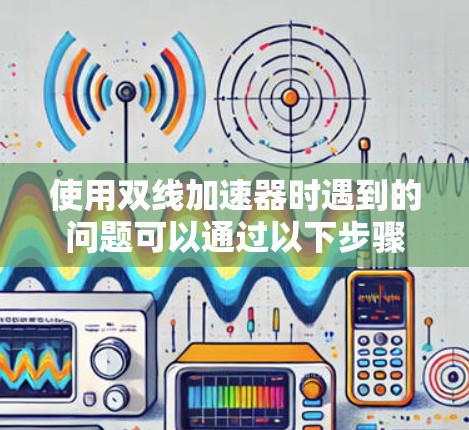 使用双线加速器时遇到的问题可以通过以下步骤逐一排查和解决 使用双线加速器时遇到的问题可以通过以下步骤逐一排查和解决