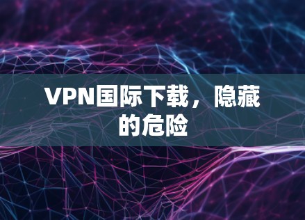 VPN国际下载,隐藏的危险 VPN国际下载,隐藏的危险