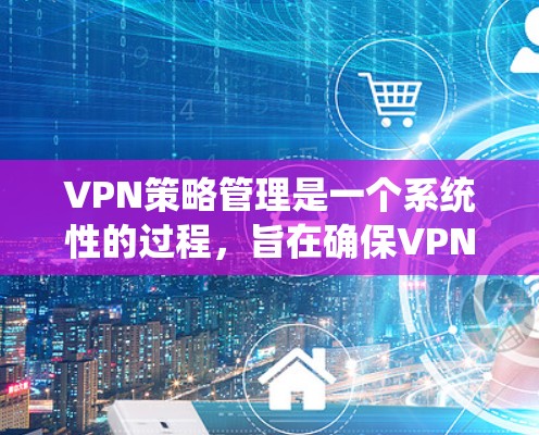 VPN策略管理是一个系统性的过程，旨在确保VPN连接的安全性和高效性。以下是对 VPN 策略管理 的总结和建议