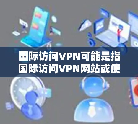 国际访问VPN可能是指国际访问VPN网站或使用VPN进行国际视频会议。以下是一些可能的解释和建议