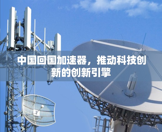 中国回国加速器,推动科技创新的创新引擎 中国回国加速器,推动科技创新的创新引擎