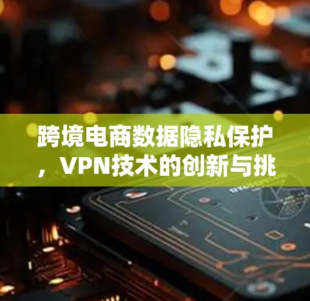 跨境电商数据隐私保护，VPN技术的创新与挑战