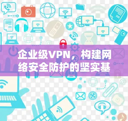 企业级VPN，构建网络安全防护的坚实基础