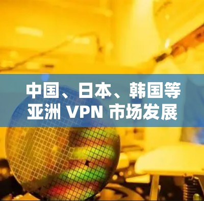 中国、日本、韩国等亚洲 VPN 市场发展现状及未来趋势