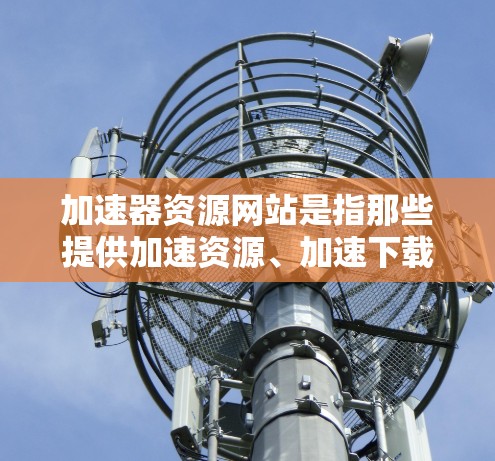 加速器资源网站是指那些提供加速资源、加速下载、加速学习、资源下载加速等服务的网站。用户可以通过这些网站获取更快的资源下载、学习或执行任务。以下是一些常见的加速器资源网站