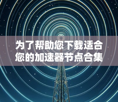 为了帮助您下载适合您的加速器节点合集，以下是一些步骤和建议