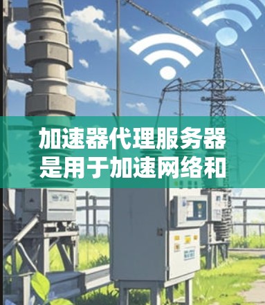 加速器代理服务器是用于加速网络和下载功能的服务器，能够提升网络性能和下载速度。以下是关于加速器代理服务器的详细总结