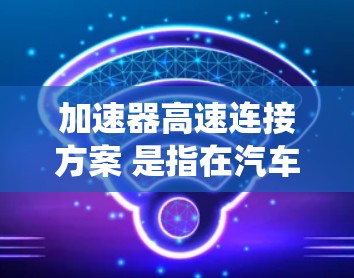 加速器高速连接方案 是指在汽车和交通工具中通过高速连接器提高加速速度的系统。以下是对该主题的总结和分析
